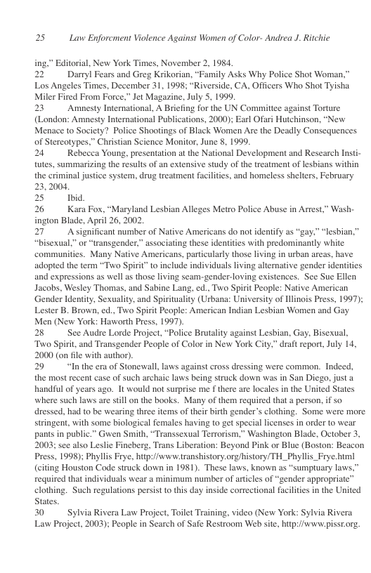 25 Law Enforcment Violence Against Women of Color- Andrea J. Ritchie  ing,” Editorial, New York Times, November 2, 1984 22 Dayl Fears and Greg Krikorian, “Family Asks Why Police Shot Woman,” Los Angeles Times, December 31, 1998; “Riverside, CA, Officers Who Shot Tyisha Miler Fired From Force,” Jet Magazine, July 5, 1999.  23 Amnesty International, A Briefing for the UN Committee against Torture (London: Amnesty International Publications, 2000); Earl Ofari Hutchinson, “New Menace to Society? Police Shootings of Black Women Are the Deadly Consequences of Stercotypes.” Christian Science Monitor, June 8, 1999.  24 Rebecea Young, presentation at the National Development and Research Insti- tutes, summarizing the results of an extensive study of the treatment of lesbians within the criminal justice system, drug treatment facilities, and homeless shelters, February 23,2004,  25 Ibid,  26 Kara Fox, “Maryland Lesbian Alleges Metro Police Abuse in Artest,” Wash- ington Blade, April 26, 2002  27 Asignificant number of Native Americans do not identify as “gay.” “lesbian,” “bisexual,” or “transgender,” associating these identities with predominantly white ‘communities. Many Native Americans, particularly those living in urban areas, have adopted the term “Two Spirit” to include individuals living alternative gender identities and expressions as well as those living seam.-gender-loving existences. See Sue Ellen Jacobs, Wesley Thomas, and Sabine Lang, ed., Two Spirit People: Native American ‘Gender Identity, Sexuality, and Spirituality (Urbana: University of Illinois Press, 1997); Lester B. Brown, ed., Two Spirit People: American Indian Lesbian Women and Gay Men (New York: Haworth Press, 1997).  28 See Audre Lorde Project, “Police Brutality against Lesbian, Gay, Bisexual, ‘Two Spirit, and Transgender People of Color in New York City,” draft report, July 14, 2000 (on file with author).  29 “Inthe era of Stonewall, laws against cross dressing were common. Indeed, the most recent case of such archaic laws being struck down was in San Diego, just a handful of years ago. It would not surprise me f there are locales in the United States where such laws are still on the books. Many of them required that a person, if so dressed, had to be wearing three items of their birth gender’s clothing. Some were more stringent, with some biological females having to get special licenses in order 1o wear pants in public.” Gwen Smith, “Transsexual Terrorism,” Washington Blade, October 3, 2003; see also Leslie Fineberg, Trans Liberation: Beyond Pink or Blue (Boston: Beacon Press, 1998); Phyllis Frye, hitp://www.transhistory.org/history/TH_Phyllis_Frye himl (citing Houston Code struck down in 1981). These laws, known as “sumptuary laws.” required that individuals wear a minimum number of articles of “gender appropriate” clothing. Such regulations persist to this day inside correctional facilities in the United States.  30 Sylvia Rivera Law Project, Toilet Training, video (New York: Sylvia Rivera Law Project, 2003); People in Search of Safe Restroom Web site, hitp://www.pissr.org.  